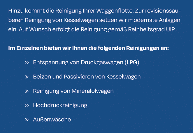Hinzu kommt die Reinigung Ihrer Waggonflotte. Zur revisionssauberen Reinigung von Kesselwagen setzen wir modernste An...
